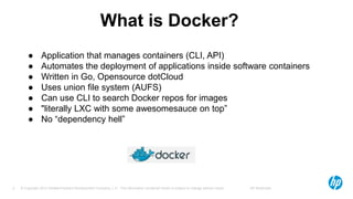 © Copyright 2012 Hewlett-Packard Development Company, L.P. The information contained herein is subject to change without notice. HP Restricted5
What is Docker?
● Application that manages containers (CLI, API)
● Automates the deployment of applications inside software containers
● Written in Go, Opensource dotCloud
● Uses union file system (AUFS)
● Can use CLI to search Docker repos for images
● "literally LXC with some awesomesauce on top”
● No “dependency hell”
 