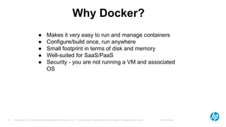 © Copyright 2012 Hewlett-Packard Development Company, L.P. The information contained herein is subject to change without notice. HP Restricted6
Why Docker?
● Makes it very easy to run and manage containers
● Configure/build once, run anywhere
● Small footprint in terms of disk and memory
● Well-suited for SaaS/PaaS
● Security - you are not running a VM and associated
OS
 