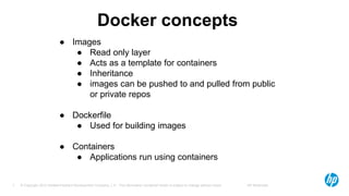 © Copyright 2012 Hewlett-Packard Development Company, L.P. The information contained herein is subject to change without notice. HP Restricted7
Docker concepts
● Images
● Read only layer
● Acts as a template for containers
● Inheritance
● images can be pushed to and pulled from public
or private repos
● Dockerfile
● Used for building images
● Containers
● Applications run using containers
 