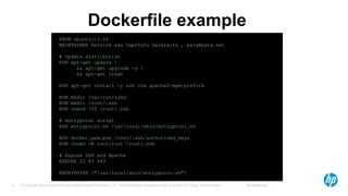© Copyright 2012 Hewlett-Packard Development Company, L.P. The information contained herein is subject to change without notice. HP Restricted8
Dockerfile example
FROM ubuntu:13.04
MAINTAINER Patrick aka CaptTofu Galbraith , patg@patg.net
# Update distribution
RUN apt-get update 
&& apt-get upgrade -y 
&& apt-get clean
RUN apt-get install -y ssh vim apache2-mpm-prefork
RUN mkdir /var/run/sshd
RUN mkdir /root/.ssh
RUN chmod 700 /root/.ssh
# entrypoint script
ADD entrypoint.sh /usr/local/sbin/entrypoint.sh
ADD docker.pem.pub /root/.ssh/authorized_keys
RUN chown -R root:root /root/.ssh
# Expose SSH and Apache
EXPOSE 22 80 443
ENTRYPOINT ["/usr/local/sbin/entrypoint.sh"]
 