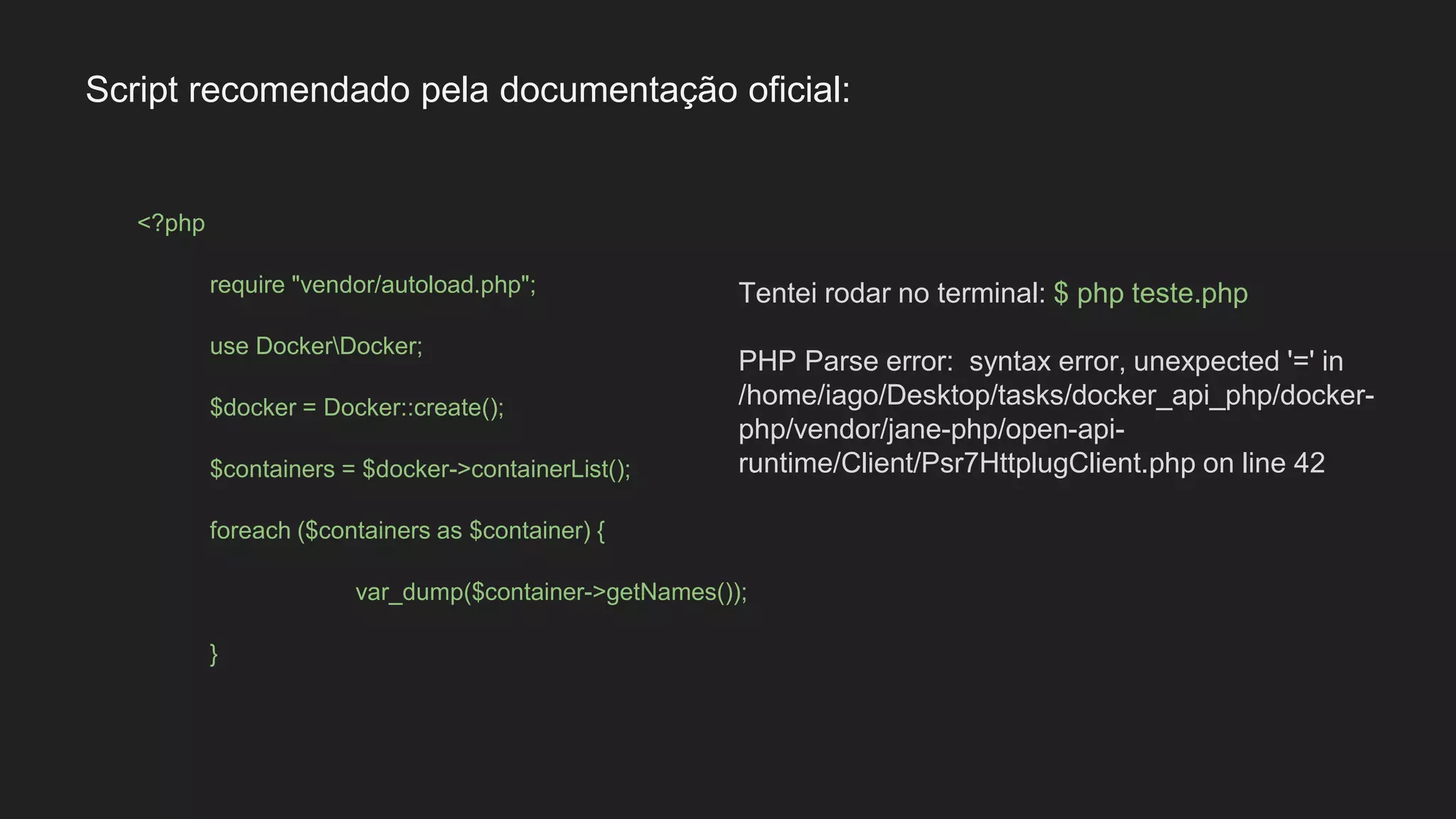 <?php
require "vendor/autoload.php";
use DockerDocker;
$docker = Docker::create();
$containers = $docker->containerList();
foreach ($containers as $container) {
var_dump($container->getNames());
}
Tentei rodar no terminal: $ php teste.php
PHP Parse error: syntax error, unexpected '=' in
/home/iago/Desktop/tasks/docker_api_php/docker-
php/vendor/jane-php/open-api-
runtime/Client/Psr7HttplugClient.php on line 42
Script recomendado pela documentação oficial:
 