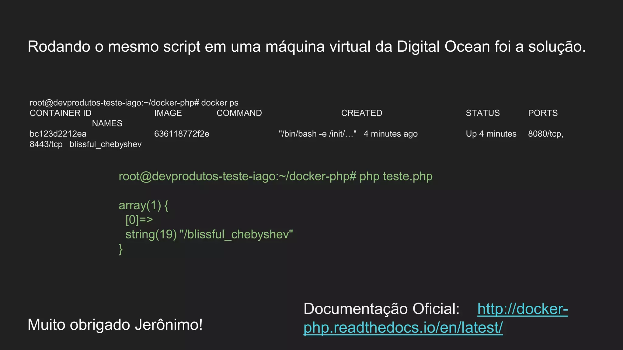 Rodando o mesmo script em uma máquina virtual da Digital Ocean foi a solução.
root@devprodutos-teste-iago:~/docker-php# docker ps
CONTAINER ID IMAGE COMMAND CREATED STATUS PORTS
NAMES
bc123d2212ea 636118772f2e "/bin/bash -e /init/…" 4 minutes ago Up 4 minutes 8080/tcp,
8443/tcp blissful_chebyshev
Muito obrigado Jerônimo!
root@devprodutos-teste-iago:~/docker-php# php teste.php
array(1) {
[0]=>
string(19) "/blissful_chebyshev"
}
Documentação Oficial: http://docker-
php.readthedocs.io/en/latest/
 