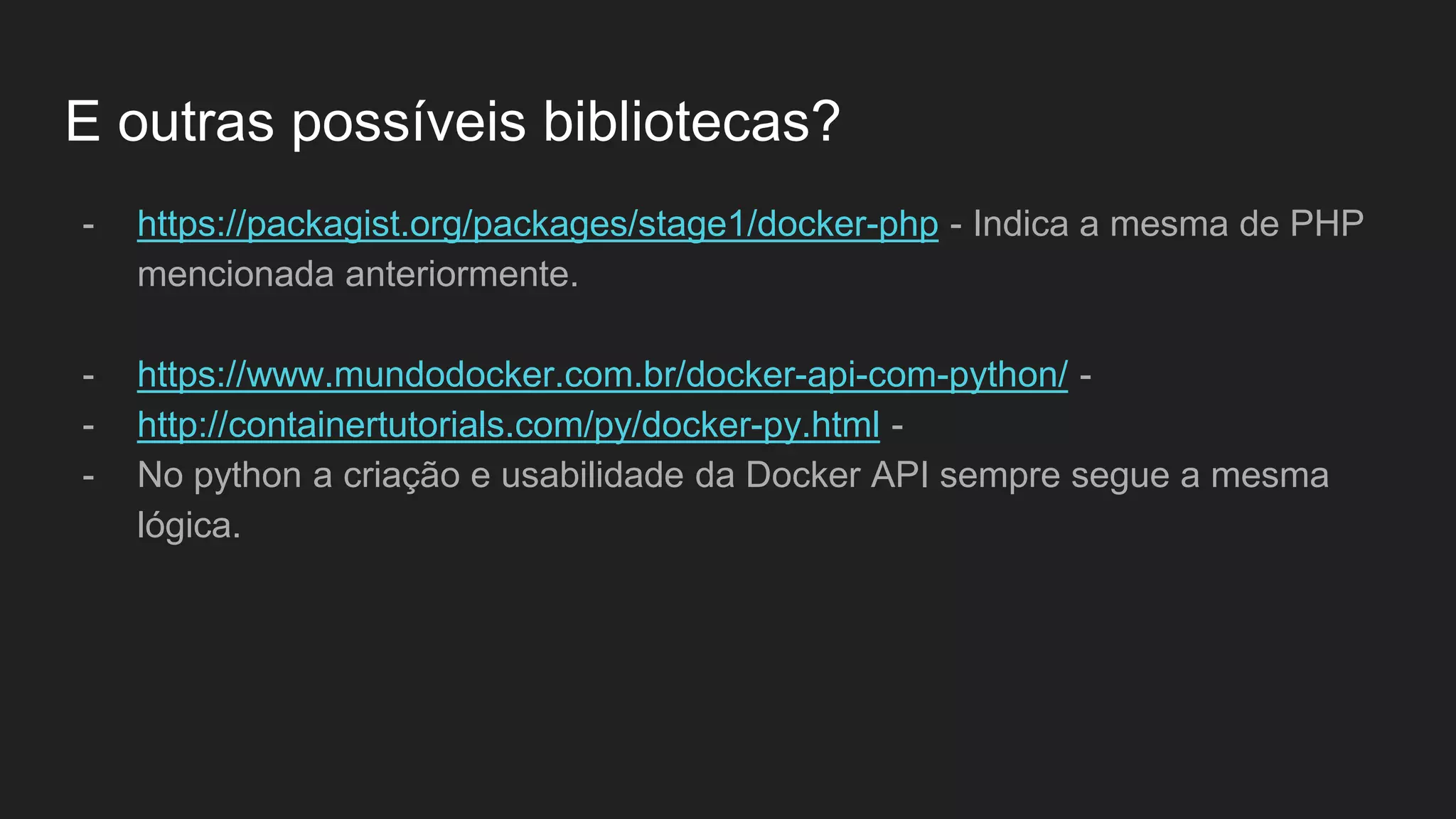 E outras possíveis bibliotecas?
- https://packagist.org/packages/stage1/docker-php - Indica a mesma de PHP
mencionada anteriormente.
- https://www.mundodocker.com.br/docker-api-com-python/ -
- http://containertutorials.com/py/docker-py.html -
- No python a criação e usabilidade da Docker API sempre segue a mesma
lógica.
 