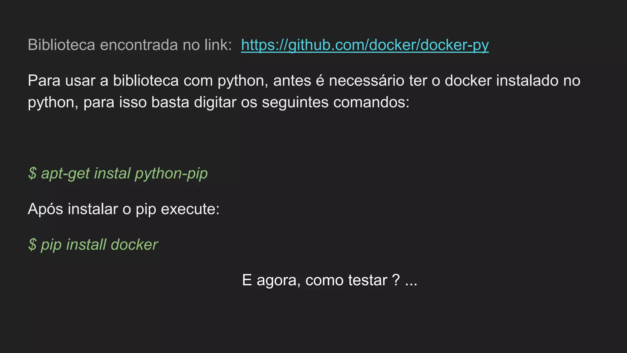 Biblioteca encontrada no link: https://github.com/docker/docker-py
Para usar a biblioteca com python, antes é necessário ter o docker instalado no
python, para isso basta digitar os seguintes comandos:
$ apt-get instal python-pip
Após instalar o pip execute:
$ pip install docker
E agora, como testar ? ...
 