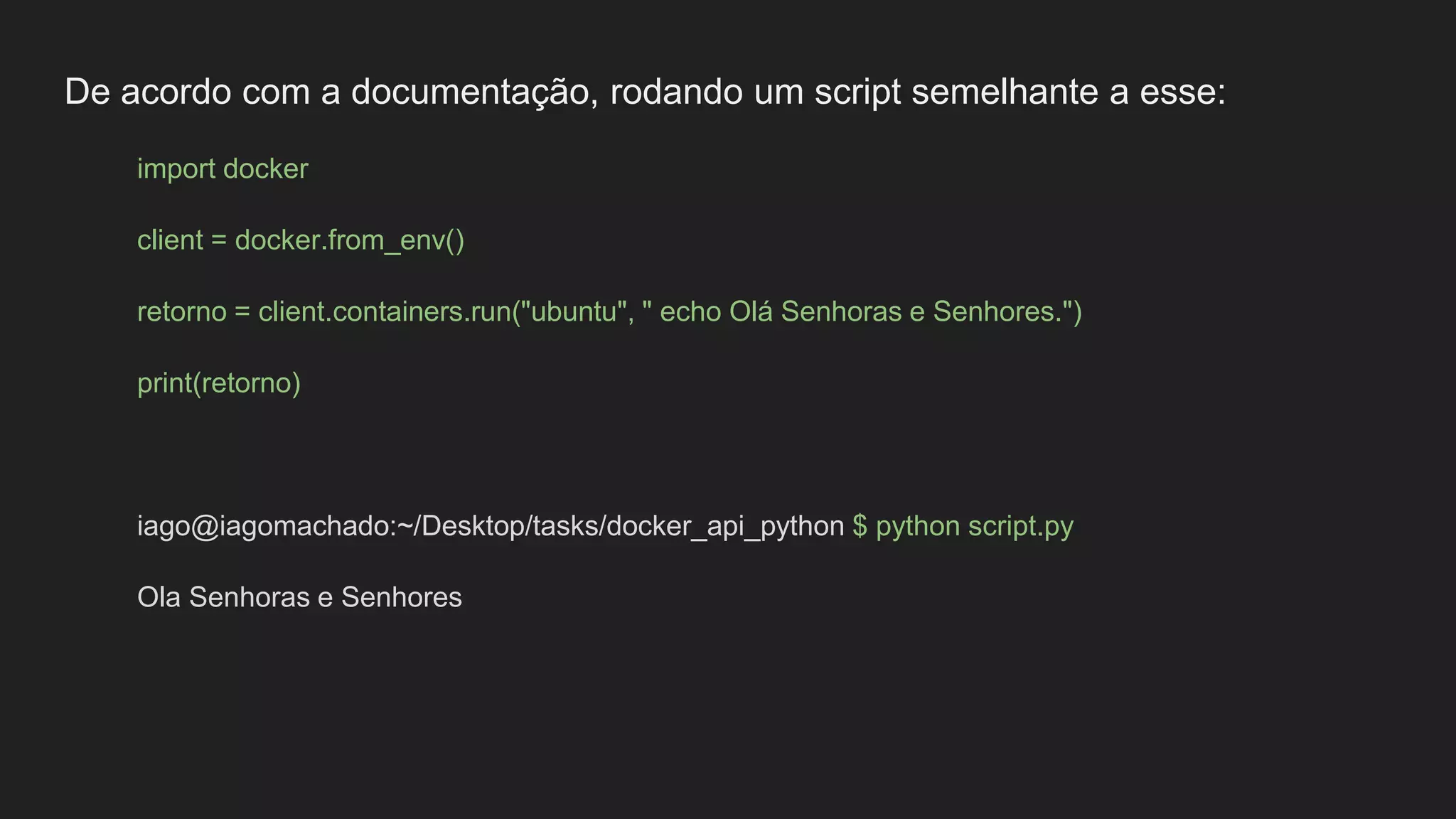 De acordo com a documentação, rodando um script semelhante a esse:
import docker
client = docker.from_env()
retorno = client.containers.run("ubuntu", " echo Olá Senhoras e Senhores.")
print(retorno)
iago@iagomachado:~/Desktop/tasks/docker_api_python $ python script.py
Ola Senhoras e Senhores
 
