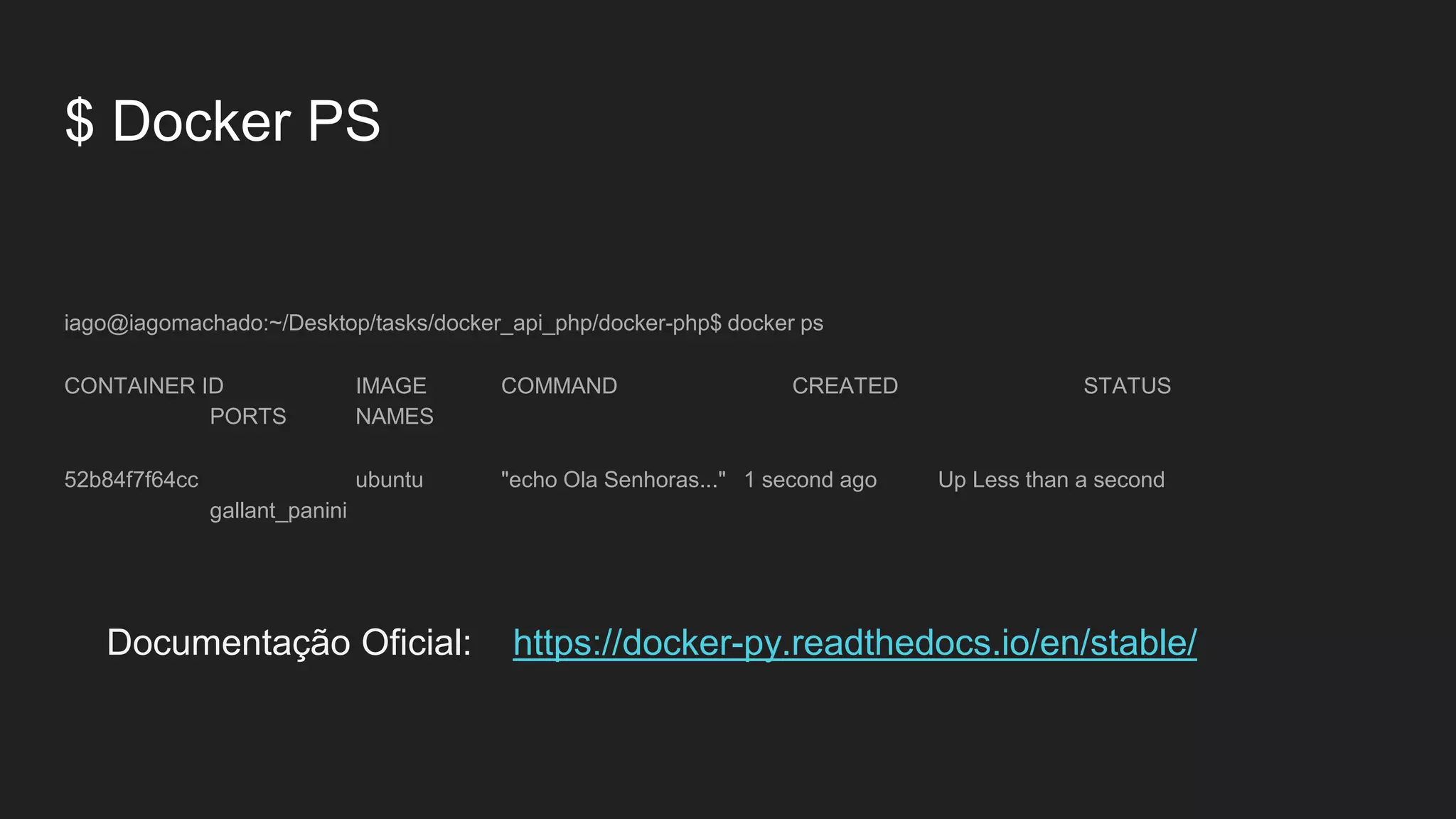 $ Docker PS
iago@iagomachado:~/Desktop/tasks/docker_api_php/docker-php$ docker ps
CONTAINER ID IMAGE COMMAND CREATED STATUS
PORTS NAMES
52b84f7f64cc ubuntu "echo Ola Senhoras..." 1 second ago Up Less than a second
gallant_panini
Documentação Oficial: https://docker-py.readthedocs.io/en/stable/
 
