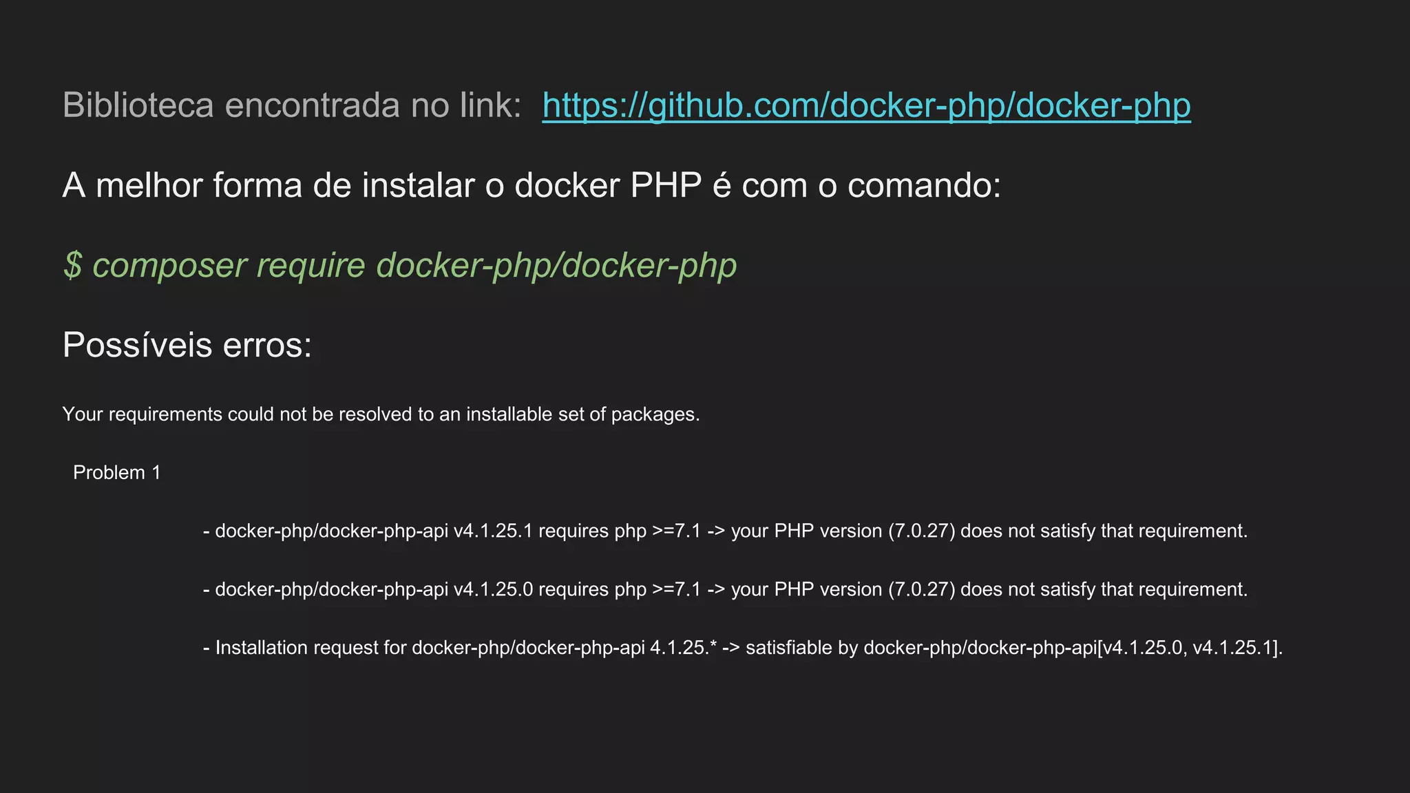 Biblioteca encontrada no link: https://github.com/docker-php/docker-php
A melhor forma de instalar o docker PHP é com o comando:
$ composer require docker-php/docker-php
Possíveis erros:
Your requirements could not be resolved to an installable set of packages.
Problem 1
- docker-php/docker-php-api v4.1.25.1 requires php >=7.1 -> your PHP version (7.0.27) does not satisfy that requirement.
- docker-php/docker-php-api v4.1.25.0 requires php >=7.1 -> your PHP version (7.0.27) does not satisfy that requirement.
- Installation request for docker-php/docker-php-api 4.1.25.* -> satisfiable by docker-php/docker-php-api[v4.1.25.0, v4.1.25.1].
 