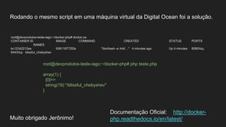 Rodando o mesmo script em uma máquina virtual da Digital Ocean foi a solução.
root@devprodutos-teste-iago:~/docker-php# docker ps
CONTAINER ID IMAGE COMMAND CREATED STATUS PORTS
NAMES
bc123d2212ea 636118772f2e "/bin/bash -e /init/…" 4 minutes ago Up 4 minutes 8080/tcp,
8443/tcp blissful_chebyshev
Muito obrigado Jerônimo!
root@devprodutos-teste-iago:~/docker-php# php teste.php
array(1) {
[0]=>
string(19) "/blissful_chebyshev"
}
Documentação Oficial: http://docker-
php.readthedocs.io/en/latest/
 