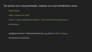 De acordo com a documentação, rodando um script semelhante a esse:
import docker
client = docker.from_env()
retorno = client.containers.run("ubuntu", " echo Olá Senhoras e Senhores.")
print(retorno)
iago@iagomachado:~/Desktop/tasks/docker_api_python $ python script.py
Ola Senhoras e Senhores
 