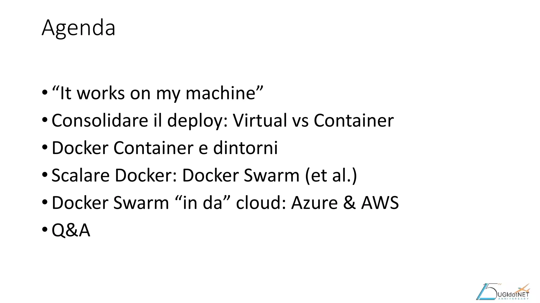 Agenda
• “It works on my machine”
• Consolidare il deploy: Virtual vs Container
• Docker Container e dintorni
• Scalare Docker: Docker Swarm (et al.)
• Docker Swarm “in da” cloud: Azure & AWS
• Q&A