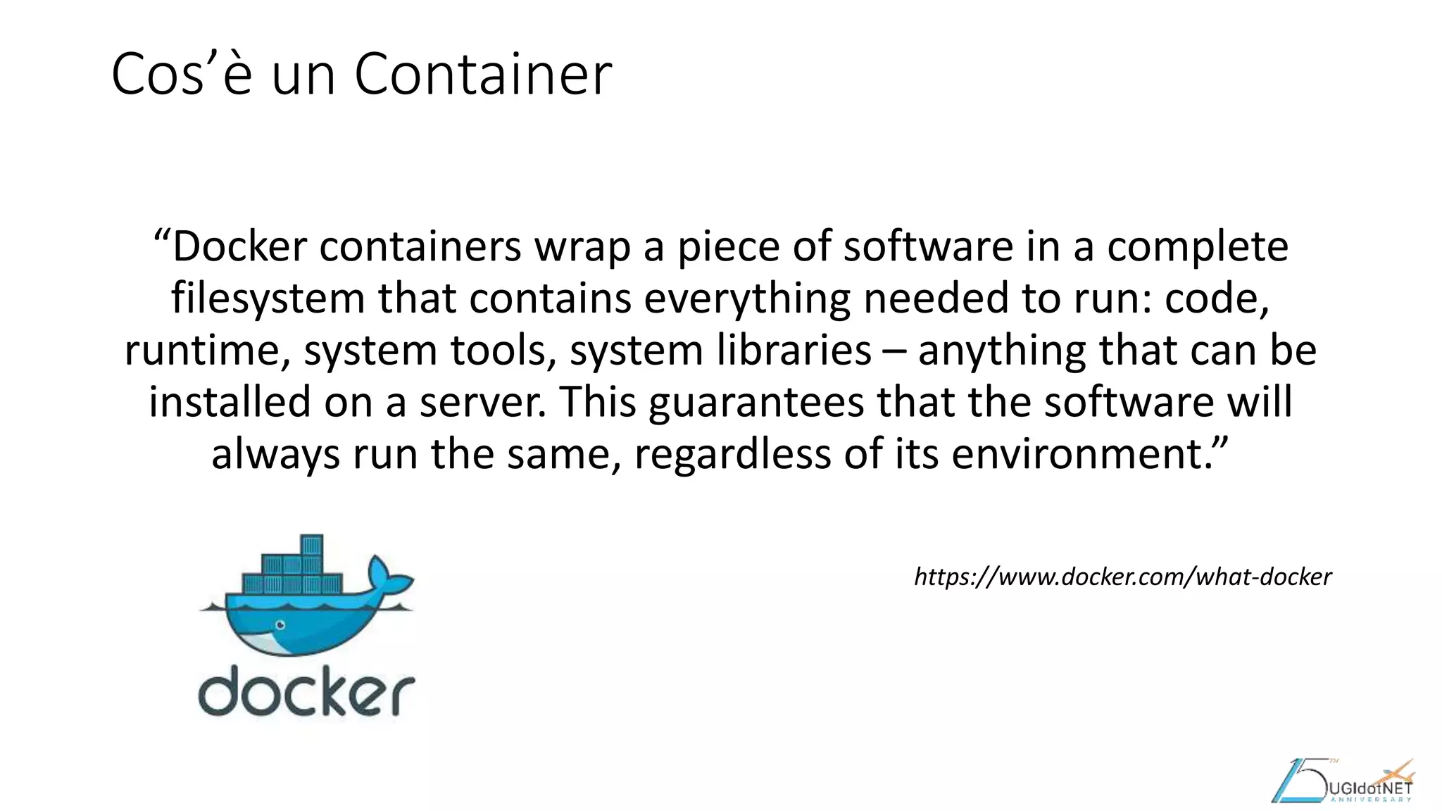 Cos’è un Container
“Docker containers wrap a piece of software in a complete
filesystem that contains everything needed to run: code,
runtime, system tools, system libraries – anything that can be
installed on a server. This guarantees that the software will
always run the same, regardless of its environment.”
https://www.docker.com/what-docker