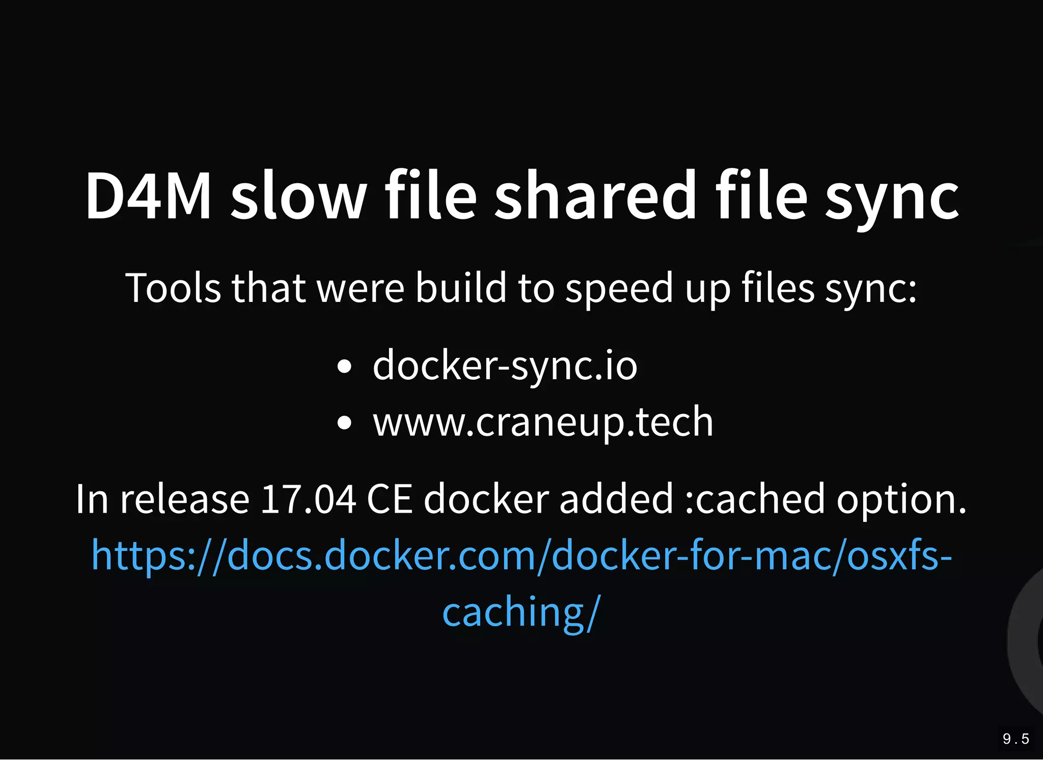 D4M slow file shared file sync
Tools that were build to speed up files sync:
docker-sync.io
www.craneup.tech
In release 17.04 CE docker added :cached option.
https://docs.docker.com/docker-for-mac/osxfs-
caching/
9 . 5
 