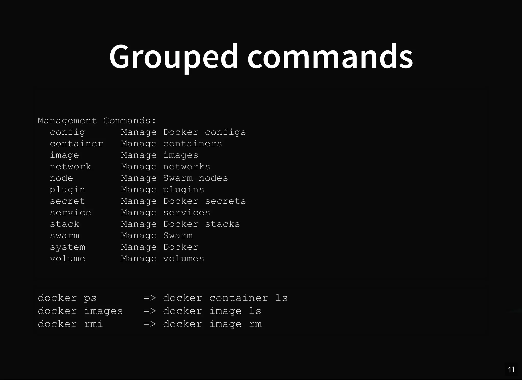 Grouped commands
Management Commands:
config Manage Docker configs
container Manage containers
image Manage images
network Manage networks
node Manage Swarm nodes
plugin Manage plugins
secret Manage Docker secrets
service Manage services
stack Manage Docker stacks
swarm Manage Swarm
system Manage Docker
volume Manage volumes
docker ps => docker container ls
docker images => docker image ls
docker rmi => docker image rm
11
 