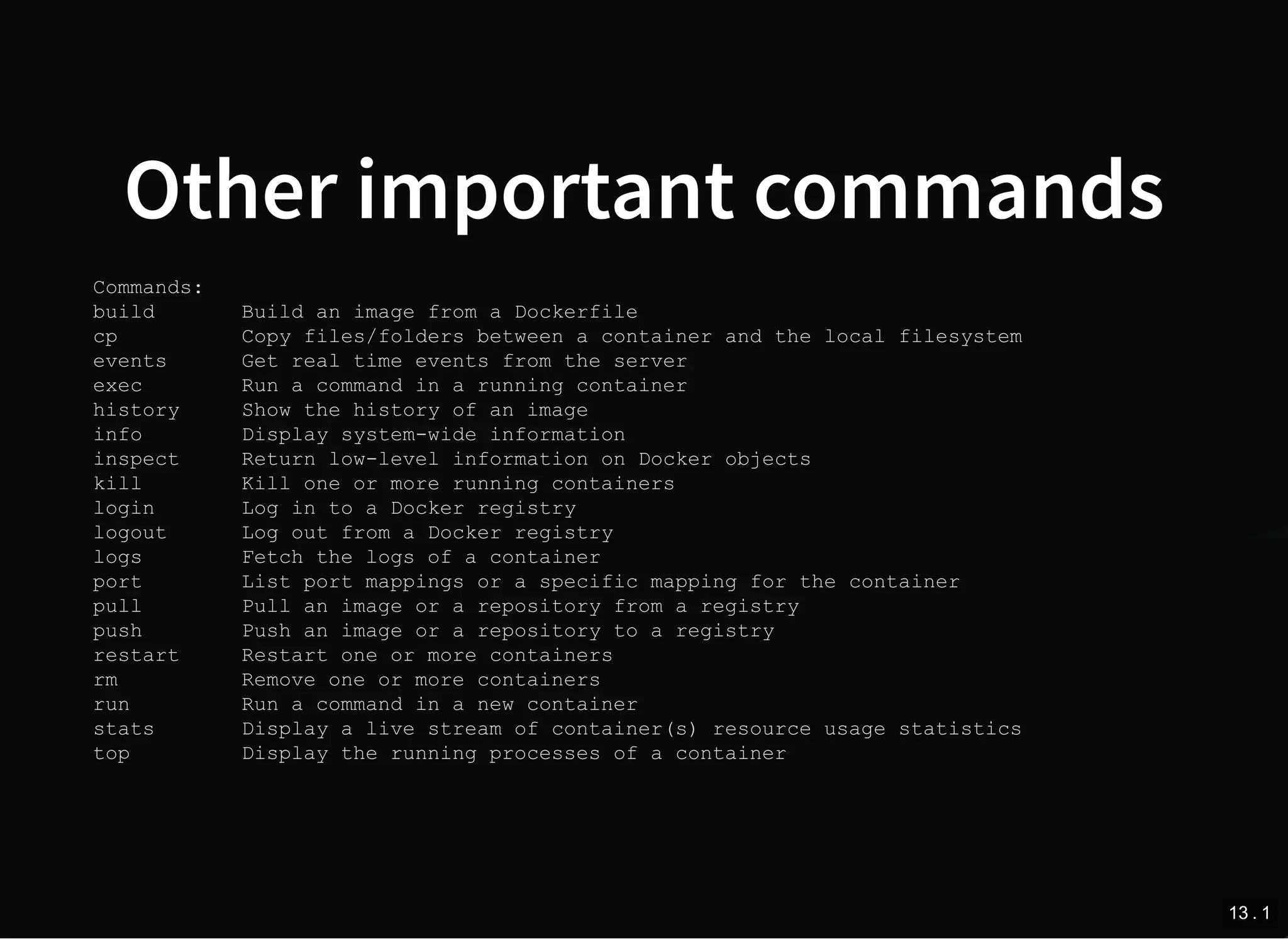 Other important commands
Commands:
build Build an image from a Dockerfile
cp Copy files/folders between a container and the local filesystem
events Get real time events from the server
exec Run a command in a running container
history Show the history of an image
info Display system-wide information
inspect Return low-level information on Docker objects
kill Kill one or more running containers
login Log in to a Docker registry
logout Log out from a Docker registry
logs Fetch the logs of a container
port List port mappings or a specific mapping for the container
pull Pull an image or a repository from a registry
push Push an image or a repository to a registry
restart Restart one or more containers
rm Remove one or more containers
run Run a command in a new container
stats Display a live stream of container(s) resource usage statistics
top Display the running processes of a container
13 . 1
 