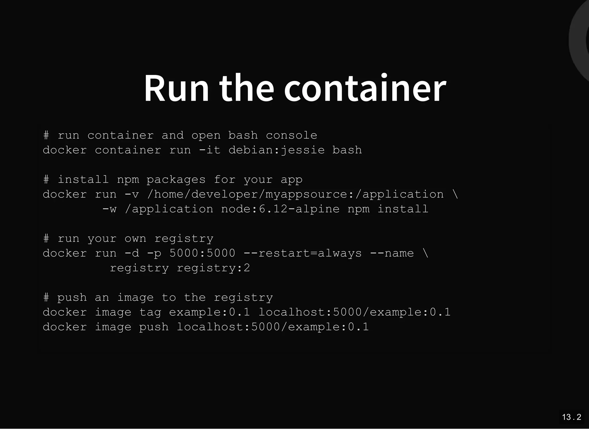 Run the container
# run container and open bash console
docker container run -it debian:jessie bash
# install npm packages for your app
docker run -v /home/developer/myappsource:/application 
-w /application node:6.12-alpine npm install
# run your own registry
docker run -d -p 5000:5000 --restart=always --name 
registry registry:2
# push an image to the registry
docker image tag example:0.1 localhost:5000/example:0.1
docker image push localhost:5000/example:0.1
13 . 2
 