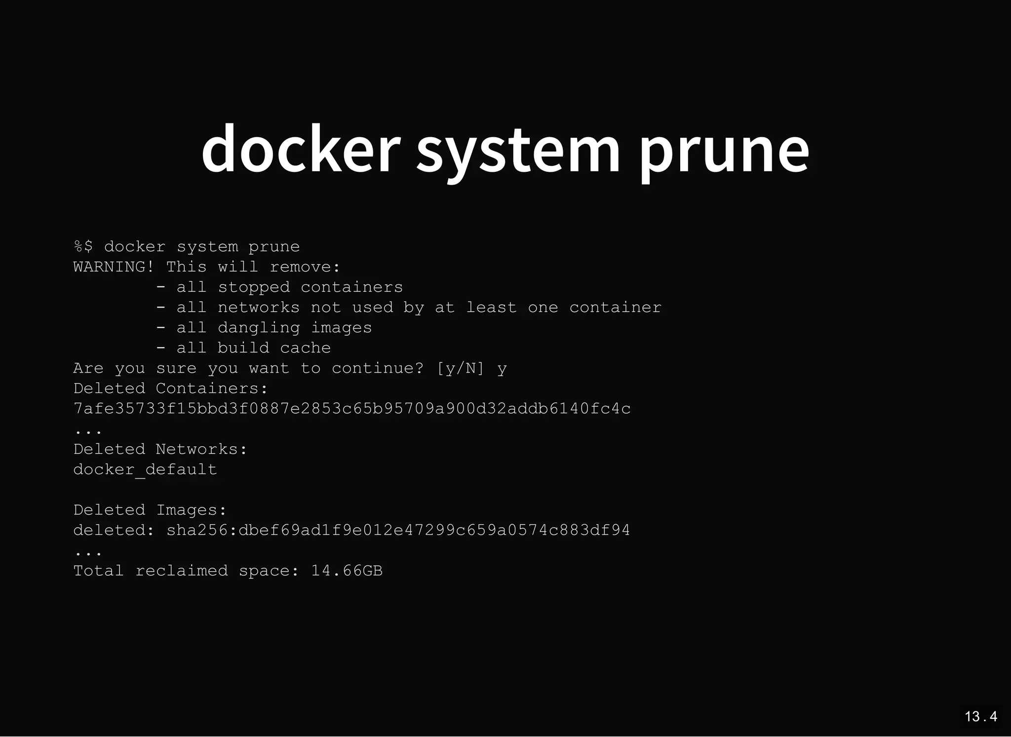 docker system prune
%$ docker system prune
WARNING! This will remove:
- all stopped containers
- all networks not used by at least one container
- all dangling images
- all build cache
Are you sure you want to continue? [y/N] y
Deleted Containers:
7afe35733f15bbd3f0887e2853c65b95709a900d32addb6140fc4c
...
Deleted Networks:
docker_default
Deleted Images:
deleted: sha256:dbef69ad1f9e012e47299c659a0574c883df94
...
Total reclaimed space: 14.66GB
13 . 4
 