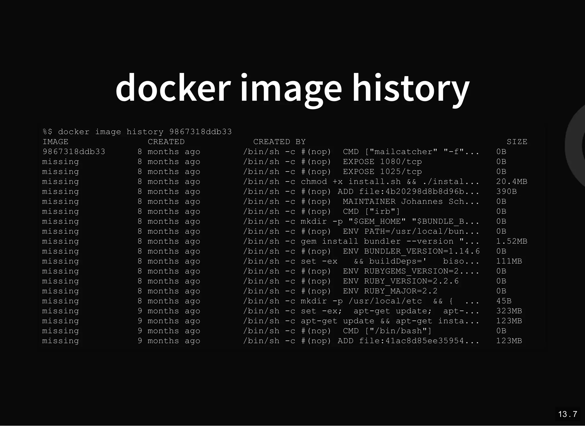 docker image history
%$ docker image history 9867318ddb33
IMAGE CREATED CREATED BY SIZE
9867318ddb33 8 months ago /bin/sh -c #(nop) CMD ["mailcatcher" "-f"... 0B
missing 8 months ago /bin/sh -c #(nop) EXPOSE 1080/tcp 0B
missing 8 months ago /bin/sh -c #(nop) EXPOSE 1025/tcp 0B
missing 8 months ago /bin/sh -c chmod +x install.sh && ./instal... 20.4MB
missing 8 months ago /bin/sh -c #(nop) ADD file:4b20298d8b8d96b... 390B
missing 8 months ago /bin/sh -c #(nop) MAINTAINER Johannes Sch... 0B
missing 8 months ago /bin/sh -c #(nop) CMD ["irb"] 0B
missing 8 months ago /bin/sh -c mkdir -p "$GEM_HOME" "$BUNDLE_B... 0B
missing 8 months ago /bin/sh -c #(nop) ENV PATH=/usr/local/bun... 0B
missing 8 months ago /bin/sh -c gem install bundler --version "... 1.52MB
missing 8 months ago /bin/sh -c #(nop) ENV BUNDLER_VERSION=1.14.6 0B
missing 8 months ago /bin/sh -c set -ex && buildDeps=' biso... 111MB
missing 8 months ago /bin/sh -c #(nop) ENV RUBYGEMS_VERSION=2.... 0B
missing 8 months ago /bin/sh -c #(nop) ENV RUBY_VERSION=2.2.6 0B
missing 8 months ago /bin/sh -c #(nop) ENV RUBY_MAJOR=2.2 0B
missing 8 months ago /bin/sh -c mkdir -p /usr/local/etc && { ... 45B
missing 9 months ago /bin/sh -c set -ex; apt-get update; apt-... 323MB
missing 9 months ago /bin/sh -c apt-get update && apt-get insta... 123MB
missing 9 months ago /bin/sh -c #(nop) CMD ["/bin/bash"] 0B
missing 9 months ago /bin/sh -c #(nop) ADD file:41ac8d85ee35954... 123MB
13 . 7
 