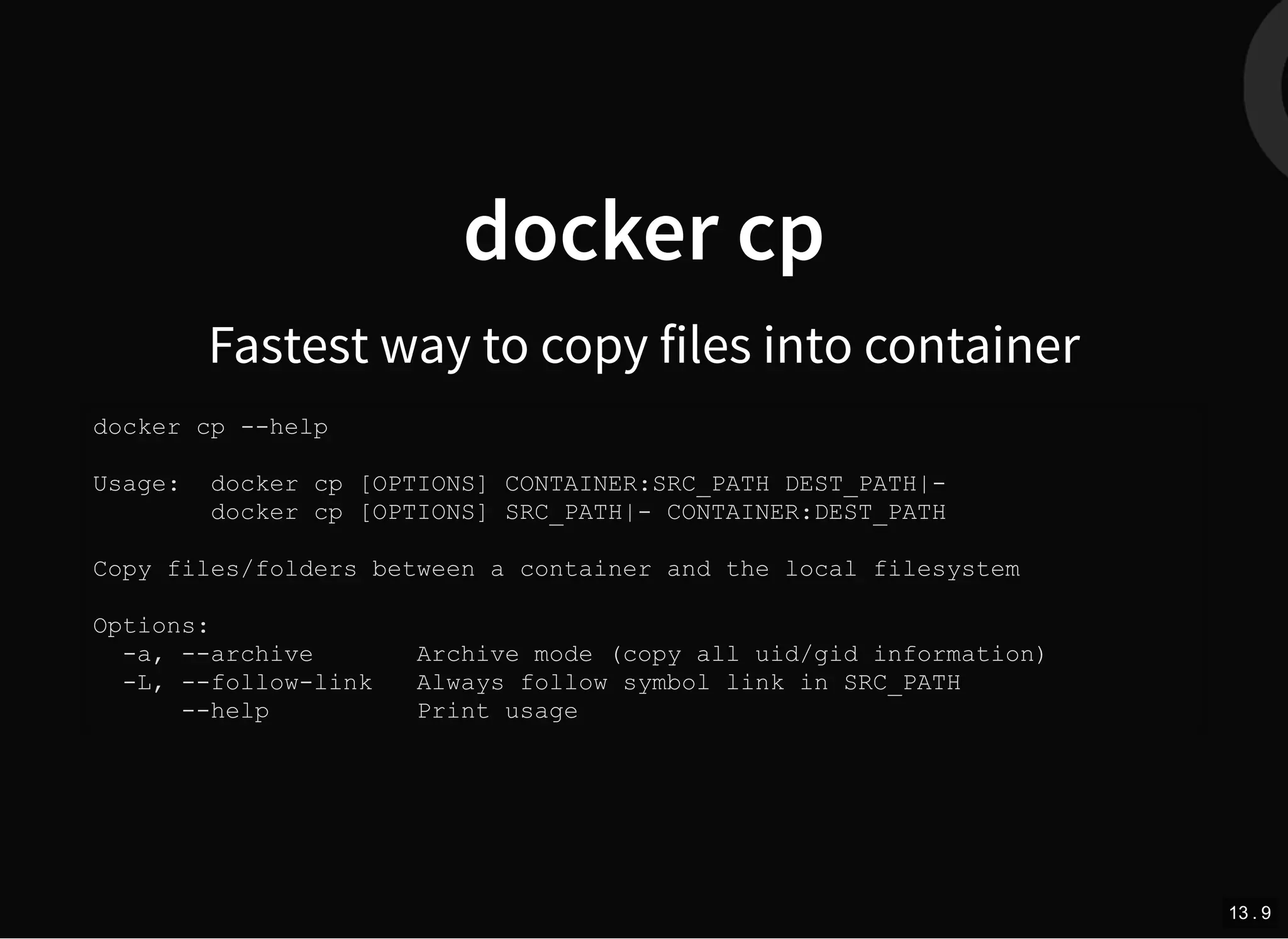 docker cp
Fastest way to copy files into container
docker cp --help
Usage: docker cp [OPTIONS] CONTAINER:SRC_PATH DEST_PATH|-
docker cp [OPTIONS] SRC_PATH|- CONTAINER:DEST_PATH
Copy files/folders between a container and the local filesystem
Options:
-a, --archive Archive mode (copy all uid/gid information)
-L, --follow-link Always follow symbol link in SRC_PATH
--help Print usage
13 . 9
 