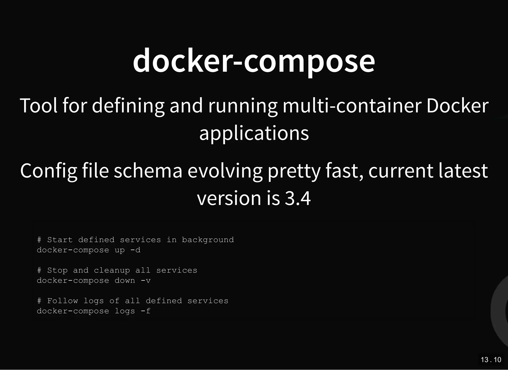 docker-compose
Tool for defining and running multi-container Docker
applications
Config file schema evolving pretty fast, current latest
version is 3.4
# Start defined services in background
docker-compose up -d
# Stop and cleanup all services
docker-compose down -v
# Follow logs of all defined services
docker-compose logs -f
13 . 10
 