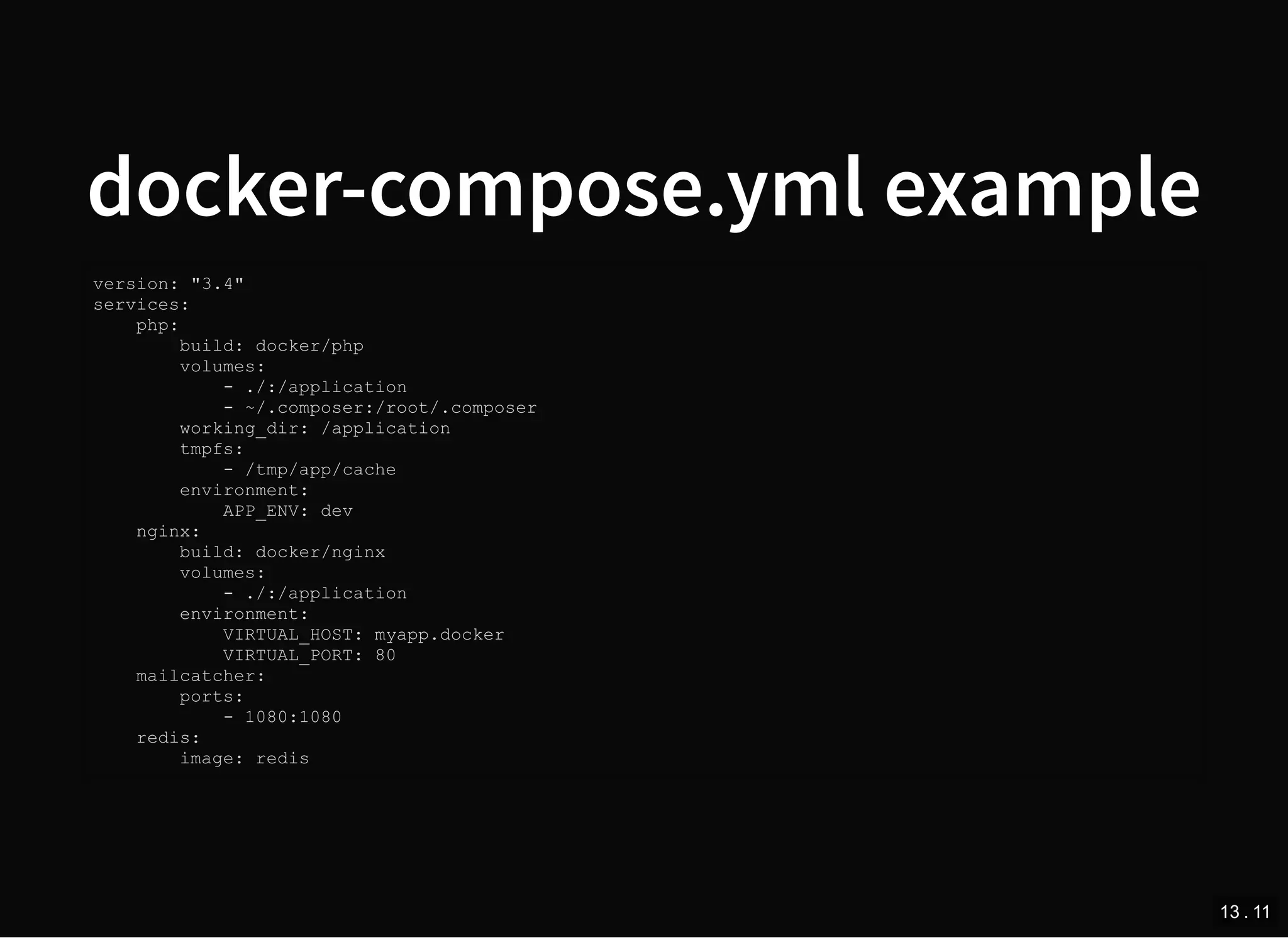docker-compose.yml example
version: "3.4"
services:
php:
build: docker/php
volumes:
- ./:/application
- ~/.composer:/root/.composer
working_dir: /application
tmpfs:
- /tmp/app/cache
environment:
APP_ENV: dev
nginx:
build: docker/nginx
volumes:
- ./:/application
environment:
VIRTUAL_HOST: myapp.docker
VIRTUAL_PORT: 80
mailcatcher:
ports:
- 1080:1080
redis:
image: redis
13 . 11
 