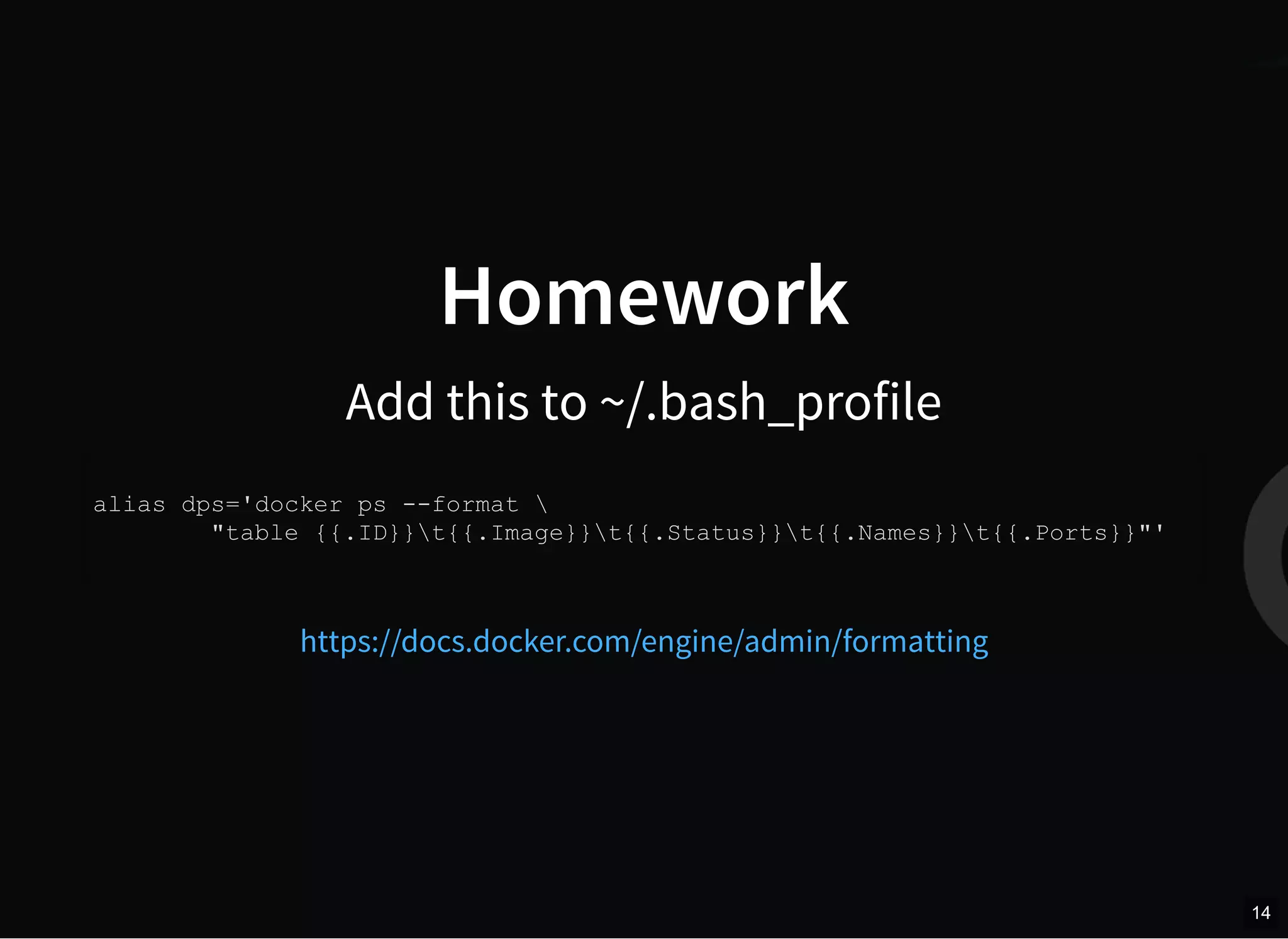 Homework
Add this to ~/.bash_profile
alias dps='docker ps --format 
"table {{.ID}}t{{.Image}}t{{.Status}}t{{.Names}}t{{.Ports}}"'
https://docs.docker.com/engine/admin/formatting
14
 