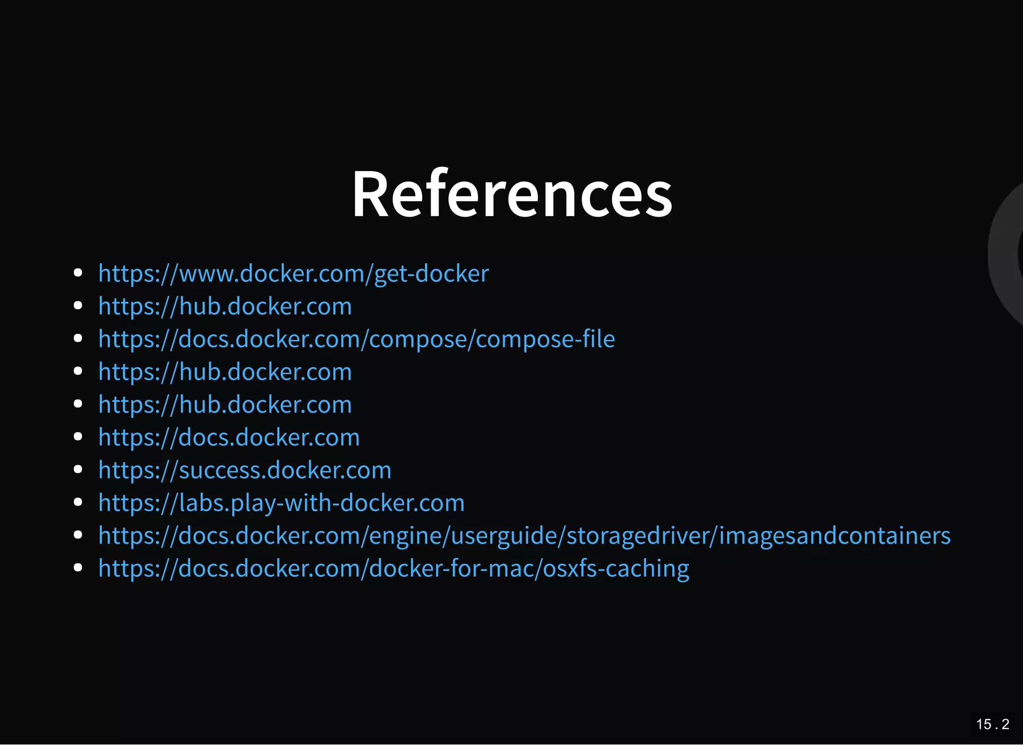 References
https://www.docker.com/get-docker
https://hub.docker.com
https://docs.docker.com/compose/compose-file
https://hub.docker.com
https://hub.docker.com
https://docs.docker.com
https://success.docker.com
https://labs.play-with-docker.com
https://docs.docker.com/engine/userguide/storagedriver/imagesandcontainers
https://docs.docker.com/docker-for-mac/osxfs-caching
15 . 2
 