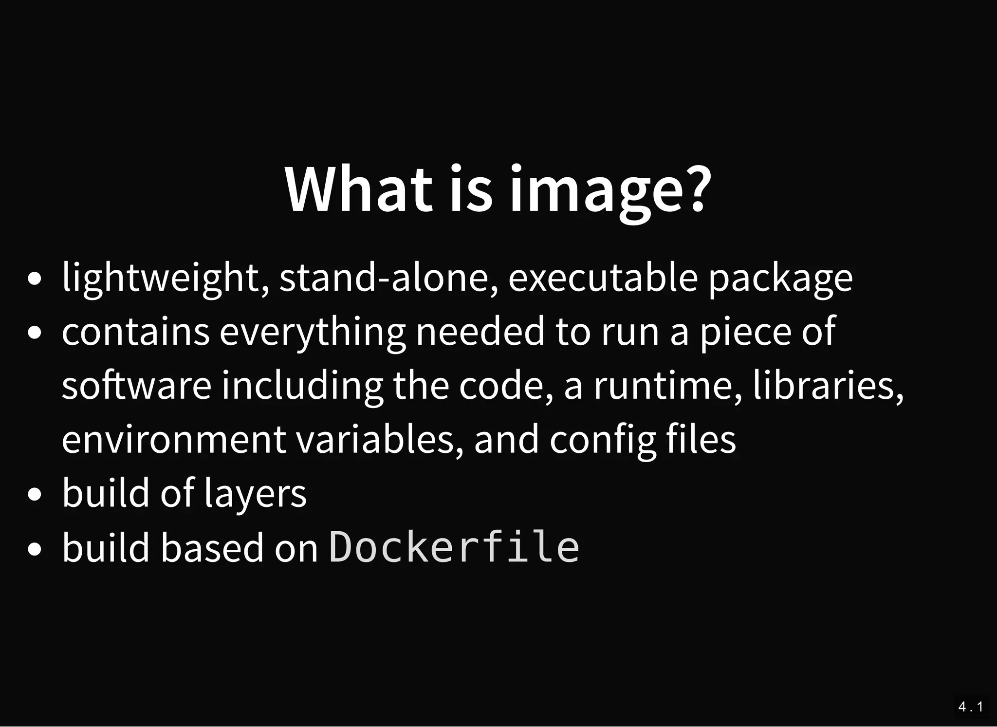 What is image?
lightweight, stand-alone, executable package
contains everything needed to run a piece of
so ware including the code, a runtime, libraries,
environment variables, and config files
build of layers
build based on Dockerfile
4 . 1
 