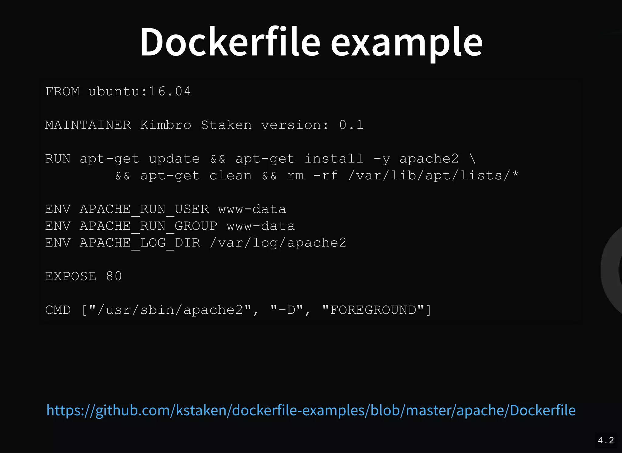 Dockerfile example
FROM ubuntu:16.04
MAINTAINER Kimbro Staken version: 0.1
RUN apt-get update && apt-get install -y apache2 
&& apt-get clean && rm -rf /var/lib/apt/lists/*
ENV APACHE_RUN_USER www-data
ENV APACHE_RUN_GROUP www-data
ENV APACHE_LOG_DIR /var/log/apache2
EXPOSE 80
CMD ["/usr/sbin/apache2", "-D", "FOREGROUND"]
https://github.com/kstaken/dockerfile-examples/blob/master/apache/Dockerfile
4 . 2
 