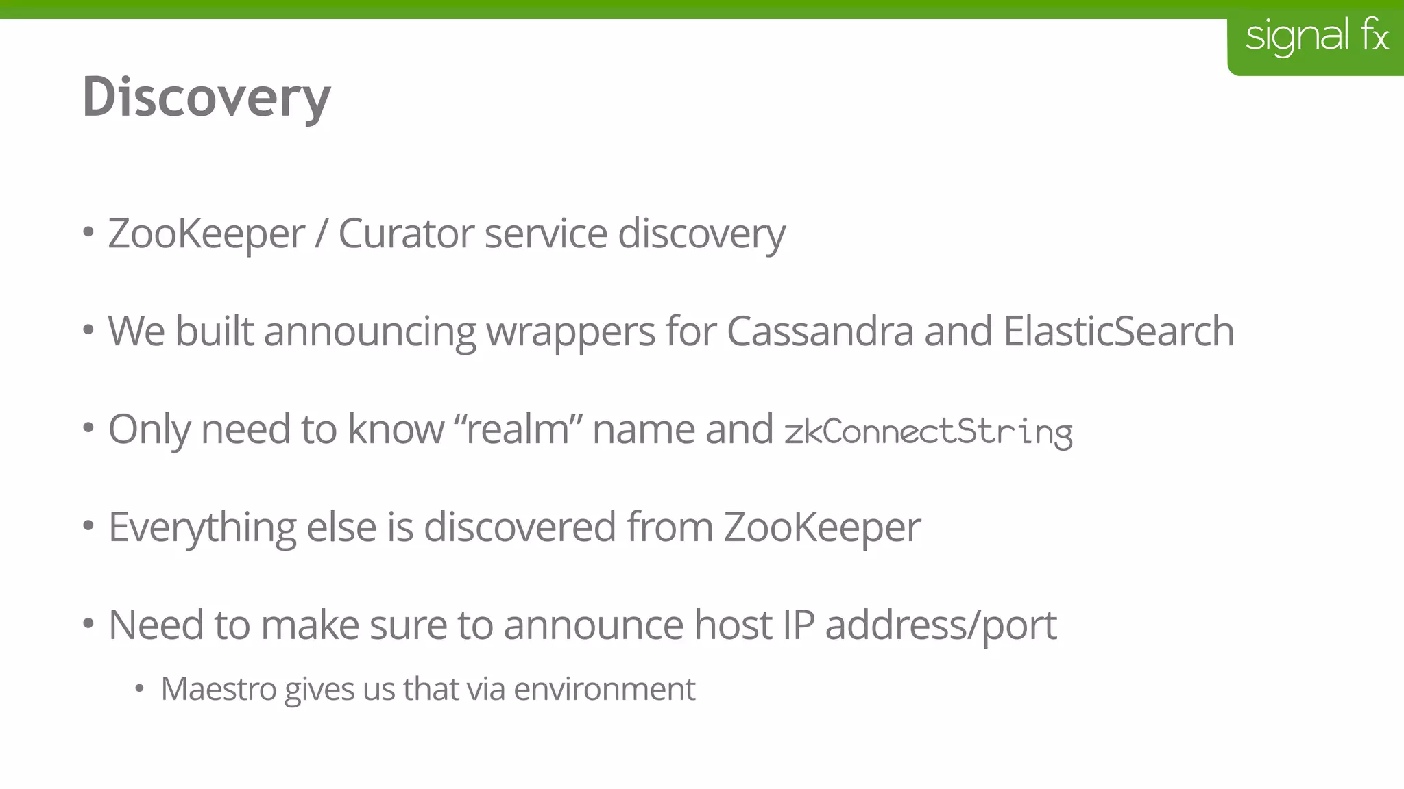 Discovery
• ZooKeeper / Curator service discovery
• We built announcing wrappers for Cassandra and ElasticSearch
• Only need to know “realm” name and zkConnectString
• Everything else is discovered from ZooKeeper
• Need to make sure to announce host IP address/port
• Maestro gives us that via environment
 