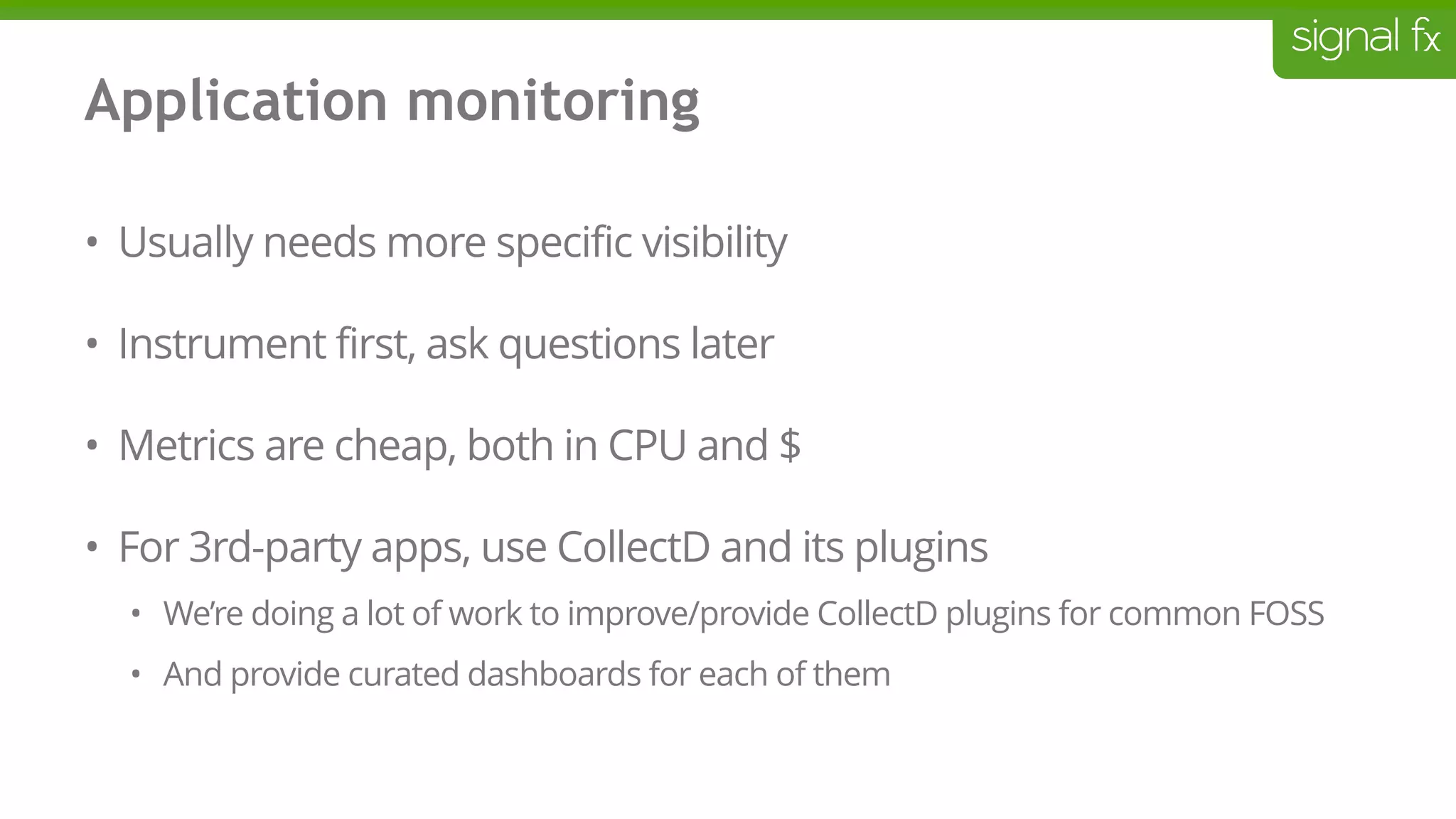 Application monitoring
• Usually needs more specific visibility
• Instrument first, ask questions later
• Metrics are cheap, both in CPU and $
• For 3rd-party apps, use CollectD and its plugins
• We’re doing a lot of work to improve/provide CollectD plugins for common FOSS
• And provide curated dashboards for each of them
 