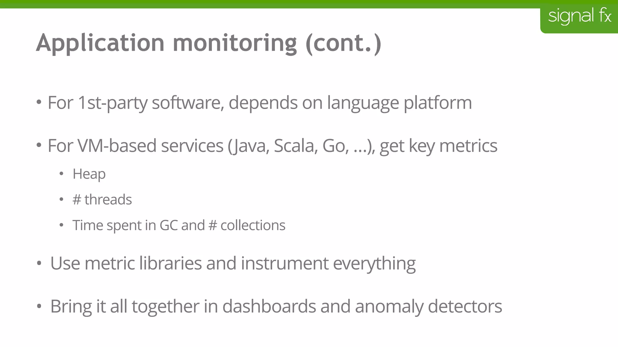 Application monitoring (cont.)
• For 1st-party software, depends on language platform
• For VM-based services (Java, Scala, Go, …), get key metrics
• Heap
• # threads
• Time spent in GC and # collections
• Use metric libraries and instrument everything
• Bring it all together in dashboards and anomaly detectors
 