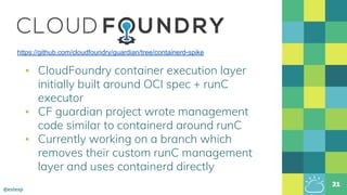 @estesp
▪ CloudFoundry container execution layer
initially built around OCI spec + runC
executor
▪ CF guardian project wrote management
code similar to containerd around runC
▪ Currently working on a branch which
removes their custom runC management
layer and uses containerd directly
21
https://github.com/cloudfoundry/guardian/tree/containerd-spike
 