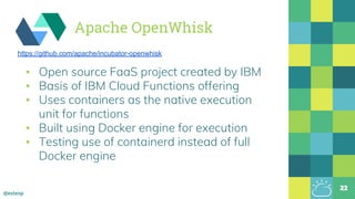 @estesp
▪ Open source FaaS project created by IBM
▪ Basis of IBM Cloud Functions offering
▪ Uses containers as the native execution
unit for functions
▪ Built using Docker engine for execution
▪ Testing use of containerd instead of full
Docker engine
22
https://github.com/apache/incubator-openwhisk
Apache OpenWhisk
 