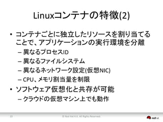 Linuxコンテナの特徴(2) 
• コンテナごとに独立したリソースを割り当てる 
ことで、アプリケーションの実行環境を分離 
– 異なるプロセスID 
– 異なるファイルシステム 
– 異なるネットワーク設定(仮想NIC) 
– CPU、メモリ割当量を制限 
• ソフトウェア仮想化と共存が可能 
– クラウドの仮想マシン上でも動作 
© Red 10 Hat K.K. All Rights Reserved. 
 