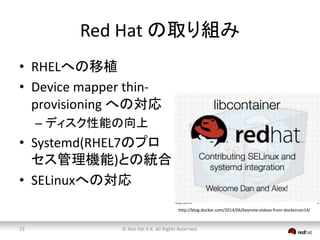 Red Hat の取り組み 
• RHELへの移植 
• Device mapper thin-provisioning 
への対応 
– ディスク性能の向上 
• Systemd(RHEL7のプロ 
セス管理機能)との統合 
• SELinuxへの対応 
http://blog.docker.com/2014/06/keynote-videos-from-dockercon14/ 
© Red 23 Hat K.K. All Rights Reserved. 
 