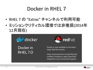 Docker in RHEL 7 
• RHEL 7 の“Extras” チャンネルで利用可能 
• ミッションクリティカル環境では非推奨(2014年 
12月現在) 
© Red 24 Hat K.K. All Rights Reserved. 
 