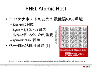 RHEL Atomic Host 
• コンテナホストのための最低限のOS環境 
– Dockerに対応 
– Systemd, SELinux 対応 
– 少ないディスク、メモリ消費 
– rpm-ostreeの採用 
• ベータ版が利用可能[1] 
[1] https://access.redhat.com/products/red-hat-enterprise-linux/atomic-host-beta 
© Red 26 Hat K.K. All Rights Reserved. 
 