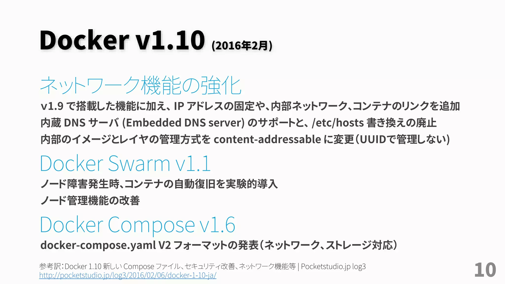 Docker v1.10 (2016年2月)
ネットワーク機能の強化
ｖ1.9 で搭載した機能に加え、 IP アドレスの固定や、内部ネットワーク、コンテナのリンクを追加
内蔵 DNS サーバ (Embedded DNS server) のサポートと、 /etc/hosts 書き換えの廃止
内部のイメージとレイヤの管理方式を content-addressable に変更（UUIDで管理しない)
Docker Swarm v1.1
ノード障害発生時、コンテナの自動復旧を実験的導入
ノード管理機能の改善
Docker Compose v1.6
docker-compose.yaml V2 フォーマットの発表（ネットワーク、ストレージ対応）
10参考訳：Docker 1.10 新しい Compose ファイル、セキュリティ改善、ネットワーク機能等 | Pocketstudio.jp log3
http://pocketstudio.jp/log3/2016/02/06/docker-1-10-ja/
 