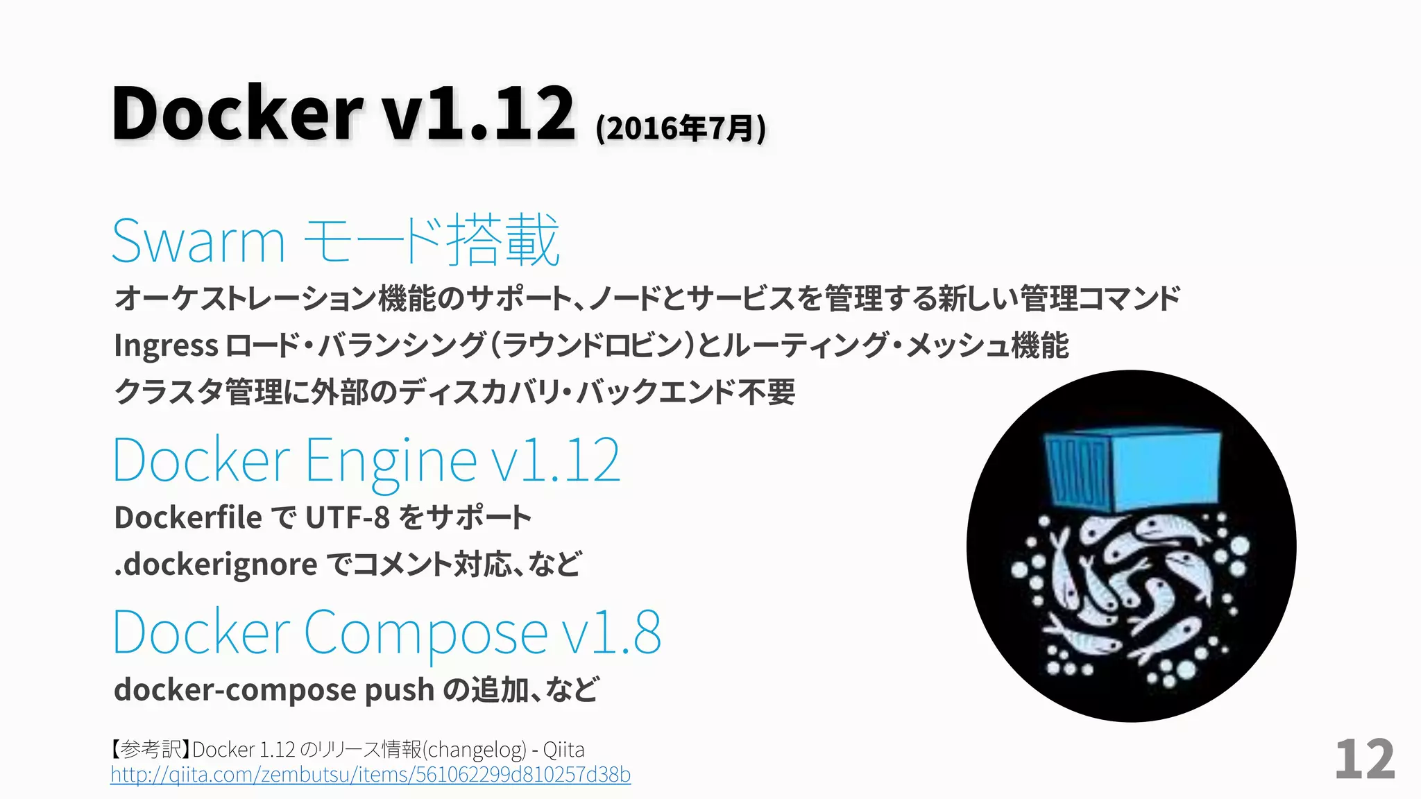 Docker v1.12 (2016年7月)
Swarm モード搭載
オーケストレーション機能のサポート、ノードとサービスを管理する新しい管理コマンド
Ingress ロード・バランシング（ラウンドロビン）とルーティング・メッシュ機能
クラスタ管理に外部のディスカバリ・バックエンド不要
Docker Engine v1.12
Dockerfile で UTF-8 をサポート
.dockerignore でコメント対応、など
Docker Compose v1.8
docker-compose push の追加、など
12【参考訳】Docker 1.12 のリリース情報(changelog) - Qiita
http://qiita.com/zembutsu/items/561062299d810257d38b
 