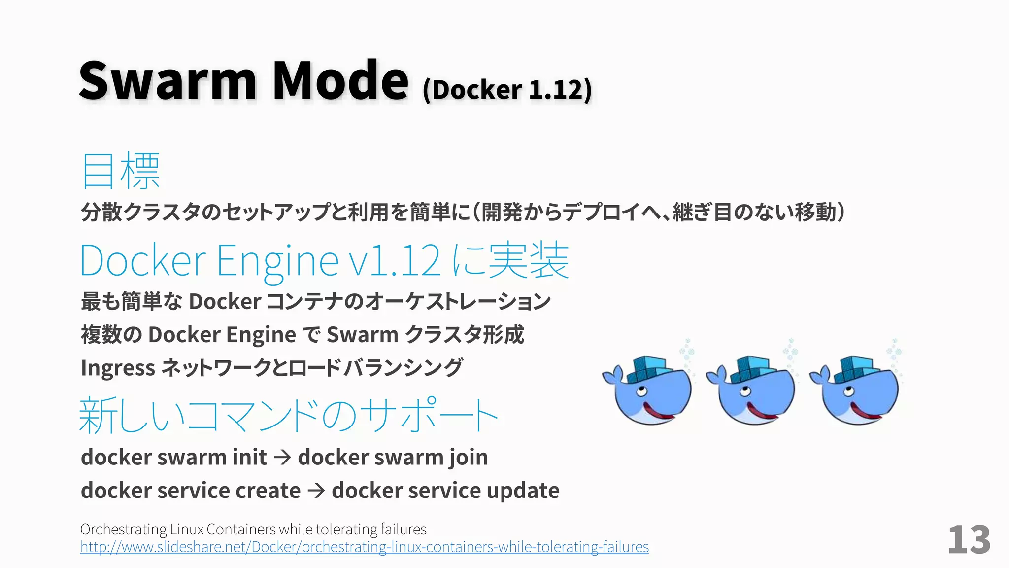 Swarm Mode (Docker 1.12)
目標
分散クラスタのセットアップと利用を簡単に（開発からデプロイへ、継ぎ目のない移動）
Docker Engine v1.12 に実装
最も簡単な Docker コンテナのオーケストレーション
複数の Docker Engine で Swarm クラスタ形成
Ingress ネットワークとロードバランシング
新しいコマンドのサポート
docker swarm init  docker swarm join
docker service create  docker service update
13
Orchestrating Linux Containers while tolerating failures
http://www.slideshare.net/Docker/orchestrating-linux-containers-while-tolerating-failures
 