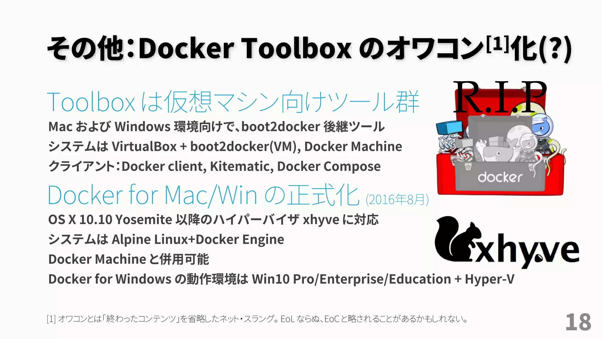 その他：Docker Toolbox のオワコン[1]化(?)
Toolbox に替わる新しい選択肢
Toolbox は VirtualBox + CLI + Kitematic + Compose + Machine のセット
Docker for Mac/Win 安定版提供開始[2] (2016年8月)
Docker for Mac の場合：
• 動作環境OS X 10.10.3 Yosemite 以降のハイパーバイザ xhyve に対応
• ユーザは Docker for Mac アプリを操作するが、バックグラウンドで１つの仮想マシンを管理
• Docker Toolbox と併用可能
Docker for Win の場合：
• 動作環境は Win10 Pro/Enterprise/Education + 「Hyper-V」で、VirtualBox と併用不可
18[1] オワコンとは「終わったコンテンツ」を省略したネット・スラング。 EoL ならぬ、EoC と略されることがあるかもしれない。
[2] Docker Meetup 08 03-2016 http://www.slideshare.net/FrenchBen/docker-meetup-08-032016
R.I.P
 