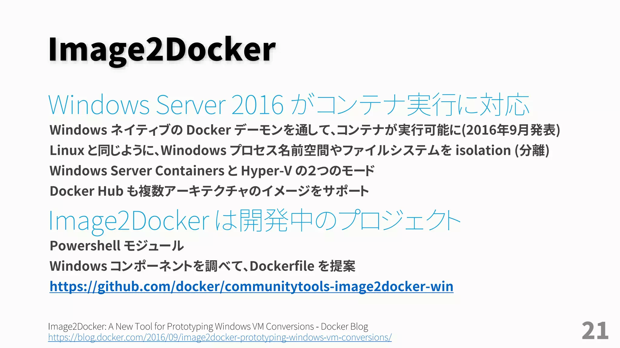 Windows Server & Image2Docker
Windows Server 2016 がコンテナ実行に対応
Windows ネイティブの Docker デーモンを通し、Docker Windows コンテナが実行可能に(2016年9月)
Linux と同じように、Winodows プロセス名前空間やファイルシステムを isolation (分離)
• コンテナには Windows Server Containers と Hyper-V の２つのモードがある
• Docker Hub も複数アーキテクチャのイメージに対応
• クラアント向け Docker for Win とは別の仕組みであり、セットアップしなくてもコンテナを実行可能
Image2Docker は開発中のプロジェクト
Windows のインストール済みコンポーネントを調べ、Dockerfile を提案する PowerShell ツール
https://github.com/docker/communitytools-image2docker-win
21
Build and run your first Docker Windows Server container - Docker Blog
https://blog.docker.com/2016/09/build-your-first-docker-windows-server-container/
Image2Docker: A New Tool for Prototyping Windows VM Conversions - Docker Blog
https://blog.docker.com/2016/09/image2docker-prototyping-windows-vm-conversions/
 