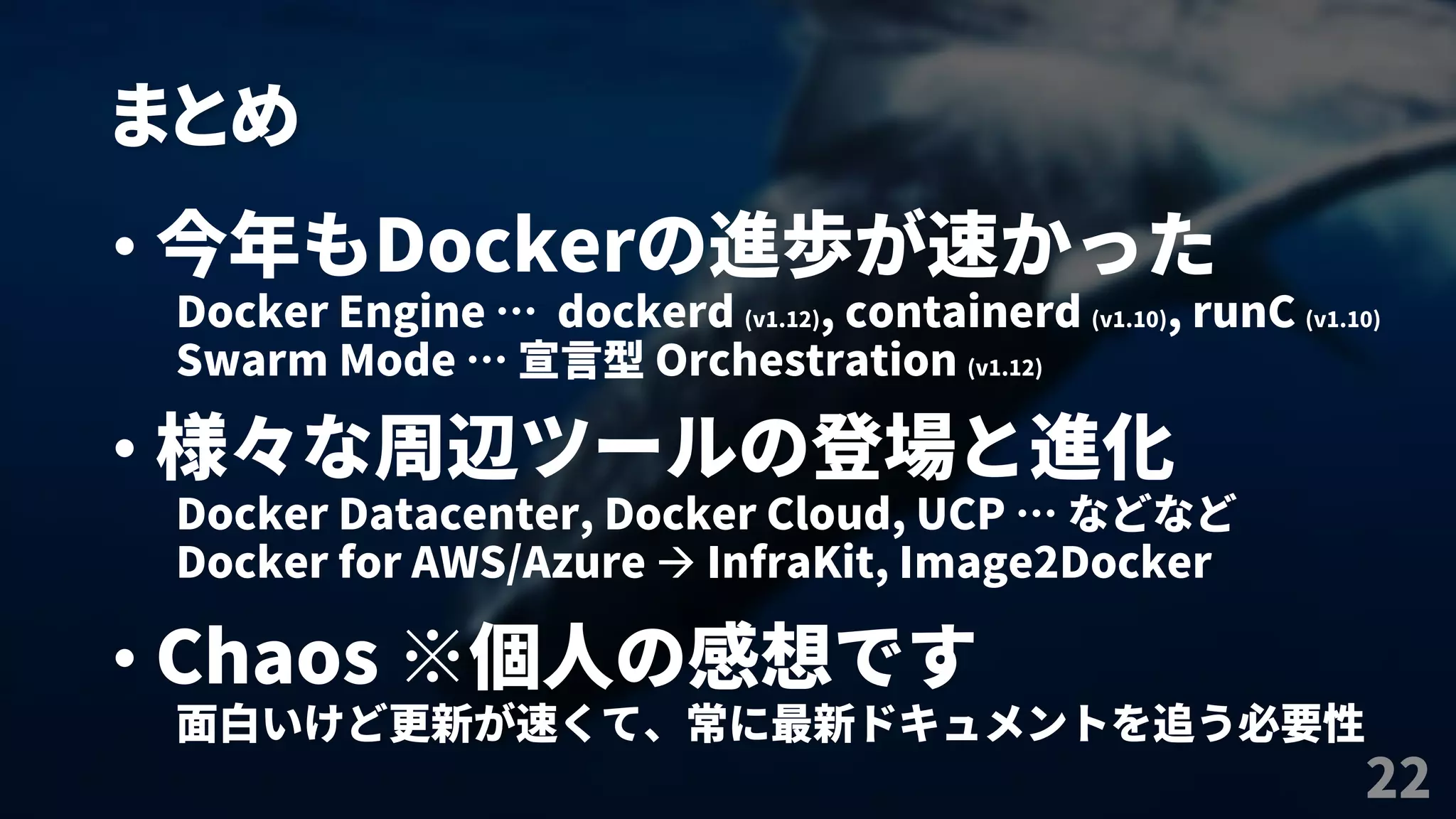まとめ
22
• 今年もDockerの進歩が速かった
Docker Engine … dockerd (v1.12), containerd (v1.10), runC (v1.10)
Swarm Mode … 宣言型 Orchestration (v1.12)
• 様々な周辺ツールの登場と進化
Docker Datacenter, Docker Cloud, UCP … などなど
Docker for AWS/Azure  InfraKit, Image2Docker
• Chaos ※個人の感想です
面白いけど更新が速くて、常に最新ドキュメントを追う必要性
 