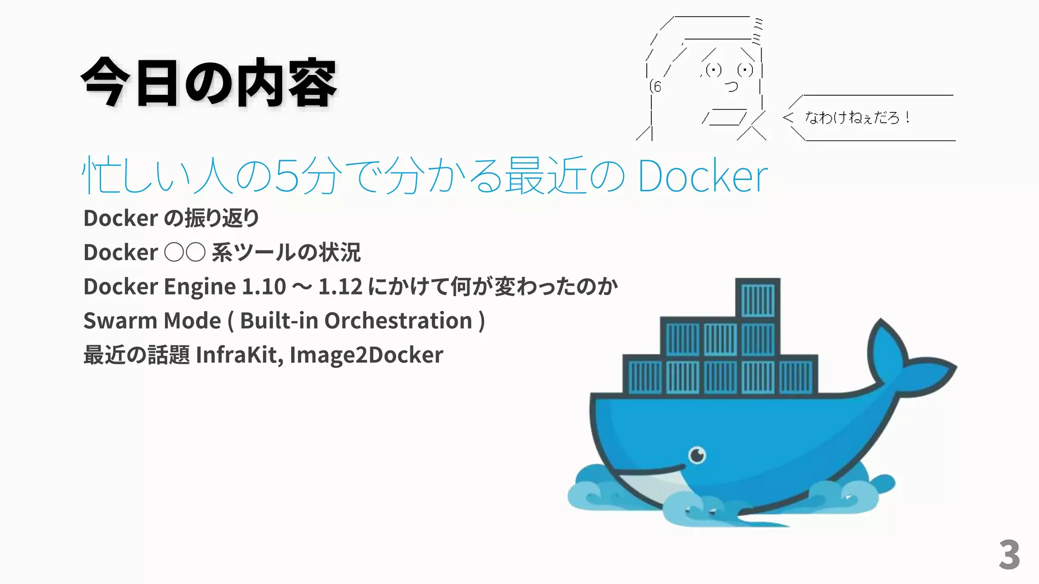 今日の内容
忙しい人の５分で分かる最近の Docker
Docker の振り返り
Docker ○○ 系ツールの状況
Docker Engine 1.10 ～ 1.12 にかけて何が変わったのか
Swarm Mode ( Built-in Orchestration )
最近の話題 InfraKit, Image2Docker
3
 