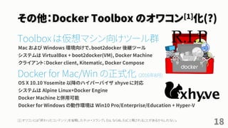 その他：Docker Toolbox のオワコン[1]化(?)
Toolbox に替わる新しい選択肢
Toolbox は VirtualBox + CLI + Kitematic + Compose + Machine のセット
Docker for Mac/Win 安定版提供開始[2] (2016年8月)
Docker for Mac の場合：
• 動作環境OS X 10.10.3 Yosemite 以降のハイパーバイザ xhyve に対応
• ユーザは Docker for Mac アプリを操作するが、バックグラウンドで１つの仮想マシンを管理
• Docker Toolbox と併用可能
Docker for Win の場合：
• 動作環境は Win10 Pro/Enterprise/Education + 「Hyper-V」で、VirtualBox と併用不可
18[1] オワコンとは「終わったコンテンツ」を省略したネット・スラング。 EoL ならぬ、EoC と略されることがあるかもしれない。
[2] Docker Meetup 08 03-2016 http://www.slideshare.net/FrenchBen/docker-meetup-08-032016
R.I.P
 