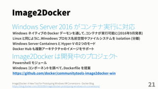 Windows Server & Image2Docker
Windows Server 2016 がコンテナ実行に対応
Windows ネイティブの Docker デーモンを通し、Docker Windows コンテナが実行可能に(2016年9月)
Linux と同じように、Winodows プロセス名前空間やファイルシステムを isolation (分離)
• コンテナには Windows Server Containers と Hyper-V の２つのモードがある
• Docker Hub も複数アーキテクチャのイメージに対応
• クラアント向け Docker for Win とは別の仕組みであり、セットアップしなくてもコンテナを実行可能
Image2Docker は開発中のプロジェクト
Windows のインストール済みコンポーネントを調べ、Dockerfile を提案する PowerShell ツール
https://github.com/docker/communitytools-image2docker-win
21
Build and run your first Docker Windows Server container - Docker Blog
https://blog.docker.com/2016/09/build-your-first-docker-windows-server-container/
Image2Docker: A New Tool for Prototyping Windows VM Conversions - Docker Blog
https://blog.docker.com/2016/09/image2docker-prototyping-windows-vm-conversions/
 