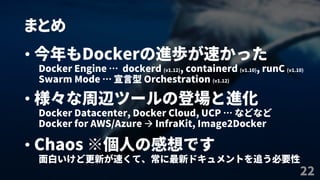 まとめ
22
• 今年もDockerの進歩が速かった
Docker Engine … dockerd (v1.12), containerd (v1.10), runC (v1.10)
Swarm Mode … 宣言型 Orchestration (v1.12)
• 様々な周辺ツールの登場と進化
Docker Datacenter, Docker Cloud, UCP … などなど
Docker for AWS/Azure  InfraKit, Image2Docker
• Chaos ※個人の感想です
面白いけど更新が速くて、常に最新ドキュメントを追う必要性
 
