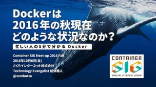 Dockerは
2016年の秋現在
どのような状況なのか？
Container SIG Meet-up 2016 Fall
2016年10月7日(金)
さくらインターネット株式会社
Technology Evangelist 前佛雅人
@zembutsu
忙 し い 人 の 5 分 で 分 か る D o c k e r
 