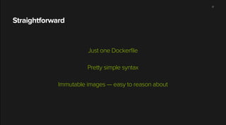 Straightforward
!
Just one Dockerfile
!
Pretty simple syntax
!
Immutable images — easy to reason about
17
 