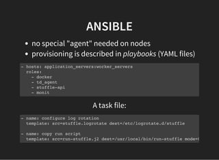 ANSIBLE
no special "agent" needed on nodes
provisioning is described in playbooks (YAML files)
- hosts: application_servers:worker_servers
roles:
- docker
- td_agent
- stuffle-api
- monit
A task file:
- name: configure log rotation
template: src=stuffle.logrotate dest=/etc/logrotate.d/stuffle
- name: copy run script
template: src=run-stuffle.j2 dest=/usr/local/bin/run-stuffle mode=0755
 